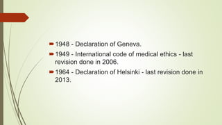 1948 - Declaration of Geneva.
1949 - International code of medical ethics - last
revision done in 2006.
1964 - Declaration of Helsinki - last revision done in
2013.
 
