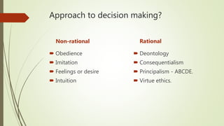Approach to decision making?
Non-rational
 Obedience
 Imitation
 Feelings or desire
 Intuition
Rational
 Deontology
 Consequentialism
 Principalism - ABCDE.
 Virtue ethics.
 