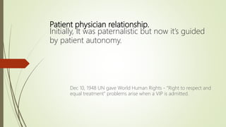 Patient physician relationship.
Initially, It was paternalistic but now it’s guided
by patient autonomy.
Dec 10, 1948 UN gave World Human Rights - “Right to respect and
equal treatment” problems arise when a VIP is admitted.
 