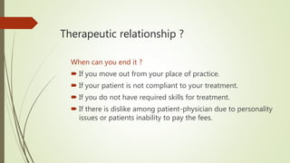 Therapeutic relationship ?
When can you end it ?
 If you move out from your place of practice.
 If your patient is not compliant to your treatment.
 If you do not have required skills for treatment.
 If there is dislike among patient-physician due to personality
issues or patients inability to pay the fees.
 