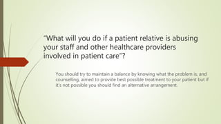 “What will you do if a patient relative is abusing
your staff and other healthcare providers
involved in patient care”?
You should try to maintain a balance by knowing what the problem is, and
counselling, aimed to provide best possible treatment to your patient but if
it’s not possible you should find an alternative arrangement.
 