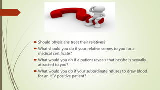  Should physicians treat their relatives?
 What should you do if your relative comes to you for a
medical certificate?
 What would you do if a patient reveals that he/she is sexually
attracted to you?
 What would you do if your subordinate refuses to draw blood
for an HIV positive patient?
 