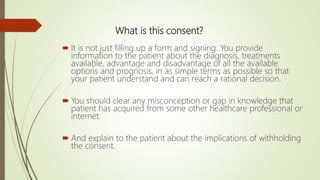 What is this consent?
 It is not just filling up a form and signing. You provide
information to the patient about the diagnosis, treatments
available, advantage and disadvantage of all the available
options and prognosis, in as simple terms as possible so that
your patient understand and can reach a rational decision.
 You should clear any misconception or gap in knowledge that
patient has acquired from some other healthcare professional or
internet.
 And explain to the patient about the implications of withholding
the consent.
 
