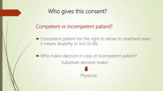 Who gives this consent?
Competent vs incompetent patient?
 Competent patient has the right to refuse to treatment even
it means disability or loss to life.
 Who makes decision in case of incompetent patient?
Substitute decision maker
Physician
 