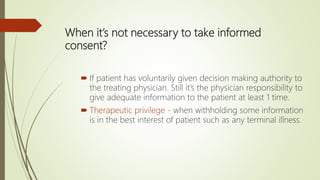 When it’s not necessary to take informed
consent?
 If patient has voluntarily given decision making authority to
the treating physician. Still it’s the physician responsibility to
give adequate information to the patient at least 1 time.
 Therapeutic privilege - when withholding some information
is in the best interest of patient such as any terminal illness.
 