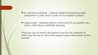  In common practices - medical students presenting cases,
interpreter is used, and in cases of incompetent patient.
 Legal issues - epilepsy patient continuing his occupation as a
driver, child abuse, notifiable diseases.
Physician has to breach the patient trust for the interests of
others but he has to inform the patient about this breach as the
earliest.
 