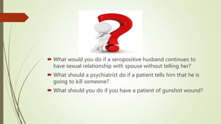  What would you do if a seropositive husband continues to
have sexual relationship with spouse without telling her?
 What should a psychiatrist do if a patient tells him that he is
going to kill someone?
 What should you do if you have a patient of gunshot wound?
 