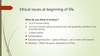 Ethical issues at beginning of life.
What do you think of embryo ?
a. Is it a human being
b. is it not a human being at present but will gradually transform into
a human being
c. it does matter.
 Contraception
 Assisted reproduction - spare embryos - use in stem cell research.
 Abortion - WMA has given declaration of Oslo.
 