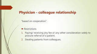 Physician - colleague relationship
“based on cooperation”.
 Restrictions
1. Paying/ receiving any fee or any other consideration solely to
procure referral of a patient.
2. Stealing patients from colleagues.
 