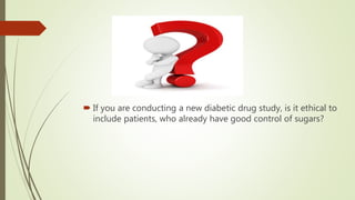  If you are conducting a new diabetic drug study, is it ethical to
include patients, who already have good control of sugars?
 