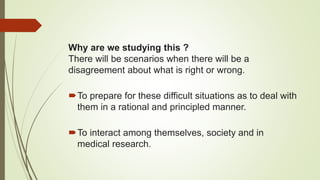Why are we studying this ?
There will be scenarios when there will be a
disagreement about what is right or wrong.
To prepare for these difficult situations as to deal with
them in a rational and principled manner.
To interact among themselves, society and in
medical research.
 