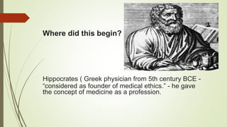 Where did this begin?
Hippocrates ( Greek physician from 5th century BCE -
“considered as founder of medical ethics.” - he gave
the concept of medicine as a profession.
 