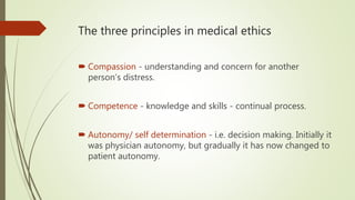 The three principles in medical ethics
 Compassion - understanding and concern for another
person’s distress.
 Competence - knowledge and skills - continual process.
 Autonomy/ self determination - i.e. decision making. Initially it
was physician autonomy, but gradually it has now changed to
patient autonomy.
 