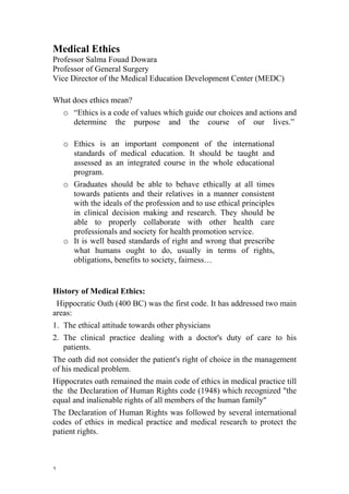 Medical Ethics
Professor Salma Fouad Dowara
Professor of General Surgery
Vice Director of the Medical Education Development Center (MEDC)

What does ethics mean?
    o “Ethics is a code of values which guide our choices and actions and
      determine the purpose and the course of our lives.”

    o Ethics is an important component of the international
      standards of medical education. It should be taught and
      assessed as an integrated course in the whole educational
      program.
    o Graduates should be able to behave ethically at all times
      towards patients and their relatives in a manner consistent
      with the ideals of the profession and to use ethical principles
      in clinical decision making and research. They should be
      able to properly collaborate with other health care
      professionals and society for health promotion service.
    o It is well based standards of right and wrong that prescribe
      what humans ought to do, usually in terms of rights,
      obligations, benefits to society, fairness…


History of Medical Ethics:
 Hippocratic Oath (400 BC) was the first code. It has addressed two main
areas:
1. The ethical attitude towards other physicians
2. The clinical practice dealing with a doctor's duty of care to his
   patients.
The oath did not consider the patient's right of choice in the management
of his medical problem.
Hippocrates oath remained the main code of ethics in medical practice till
the the Declaration of Human Rights code (1948) which recognized "the
equal and inalienable rights of all members of the human family"
The Declaration of Human Rights was followed by several international
codes of ethics in medical practice and medical research to protect the
patient rights.



١
 