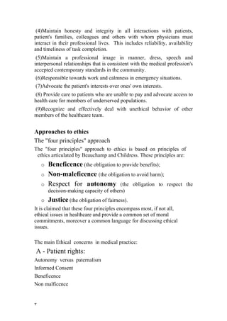(4)Maintain honesty and integrity in all interactions with patients,
patient's families, colleagues and others with whom physicians must
interact in their professional lives. This includes reliability, availability
and timeliness of task completion.
 (5)Maintain a professional image in manner, dress, speech and
interpersonal relationships that is consistent with the medical profession's
accepted contemporary standards in the community.
(6)Responsible towards work and calmness in emergency situations.
(7)Advocate the patient's interests over ones' own interests.
 (8) Provide care to patients who are unable to pay and advocate access to
health care for members of underserved populations.
(9)Recognize and effectively deal with unethical behavior of other
members of the healthcare team.


Approaches to ethics
The "four principles" approach
The "four principles" approach to ethics is based on principles of
 ethics articulated by Beauchamp and Childress. These principles are:
    o   Beneficence (the obligation to provide benefits);
    o   Non-maleficence (the obligation to avoid harm);
    o   Respect for autonomy (the obligation to                 respect the
        decision-making capacity of others)
    o   Justice (the obligation of fairness).
It is claimed that these four principles encompass most, if not all,
ethical issues in healthcare and provide a common set of moral
commitments, moreover a common language for discussing ethical
issues.

The main Ethical concerns in medical practice:
A - Patient rights:
A
ِ utonomy versus paternalism
Informed Consent
Beneficence
Non malficence


٣
 