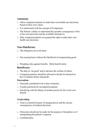 Autonomy
    o Allow competent patients to make their own health care decisions,
      based on their own values.
    o It is intertwined with the concept of Competence
    o The Patient’s ability to understand the possible consequences of his
      or her own decisions and the available alternatives.
    o Only competent patients are granted the right to make their own
      health care decisions.


    Non-Maleficence
    o The obligation not to do harm


    o Not causing harm without the likelihood of compensating good.


    o Weighing risks against benefits (Risk benefit ratio)
    Beneficence
    o The duty to ‘do good’ and to advance the welfare of others.
    o Competent patients should be allowed to decide for themselves
      how to balance harms and goods.
    Paternalism
    o Generally considered to be a duty of parents.
    o Usually practiced for incompetent patients.
    o Interfering with the liberty of another person for his or her own
      benefit.


    Truth-telling
    o Trust is essential because of unequal power and the serious
      consequences of medical decisions.


    o Omissions should not be made for the purpose of deception or of
      manipulating the patient’s response.
    o Confidentiality


٥
 