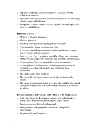 o Patients need to trust their physicians not to disclose private
      information to others.
    o This facilitates full disclosure of information relevant for providing
      effective personal health care.
    o Exceptions: consent, required by law, high risk of serious physical
      harm e.g., child abuse.


    Informed Consent
    o Medical or Surgical Treatment
    o Medical Research
    o Teaching exercises involving students and residents.
    o A process rather than a signature on a form.
    o It involves shared information and developing choices as long as
      one is seeking medical assistance.
    o For every procedure, the patient should be offered an explanation
      of the problem and possible solutions, and then their consent asked.
    o A description of the recommended treatment or procedure
    o A description of the alternatives, including other treatments or
      procedures, together with the risks and benefits of these
      alternatives.
    o The likely results of no treatment
    o The probability of success, and what the physician means by
      success.
    o The major problems anticipated in recuperation and the time period
      during which the patient will not be able to resume his or her own
      activities.


    Professionalism in Interactions with Other Health Professionals
    o Understanding of the Professional roles of self and others (e.g.,
      nurses, nurse practitioners, technologists, aides, clerks)
    o Team approach vs. hierarchical approach
    o Recognition of and appropriate response to sub optimal
      performance
    o Respecting Seniors’ experience




٦
 