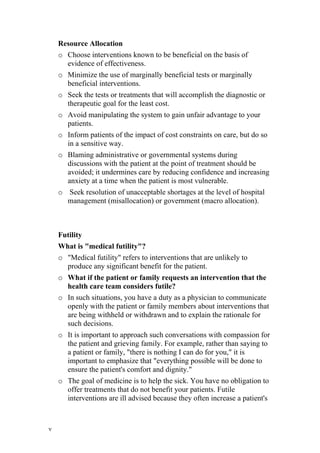Resource Allocation
    o Choose interventions known to be beneficial on the basis of
      evidence of effectiveness.
    o Minimize the use of marginally beneficial tests or marginally
      beneficial interventions.
    o Seek the tests or treatments that will accomplish the diagnostic or
      therapeutic goal for the least cost.
    o Avoid manipulating the system to gain unfair advantage to your
      patients.
    o Inform patients of the impact of cost constraints on care, but do so
      in a sensitive way.
    o Blaming administrative or governmental systems during
      discussions with the patient at the point of treatment should be
      avoided; it undermines care by reducing confidence and increasing
      anxiety at a time when the patient is most vulnerable.
    o Seek resolution of unacceptable shortages at the level of hospital
      management (misallocation) or government (macro allocation).



    Futility
    What is "medical futility"?
    o "Medical futility" refers to interventions that are unlikely to
      produce any significant benefit for the patient.
    o What if the patient or family requests an intervention that the
      health care team considers futile?
    o In such situations, you have a duty as a physician to communicate
      openly with the patient or family members about interventions that
      are being withheld or withdrawn and to explain the rationale for
      such decisions.
    o It is important to approach such conversations with compassion for
      the patient and grieving family. For example, rather than saying to
      a patient or family, "there is nothing I can do for you," it is
      important to emphasize that "everything possible will be done to
      ensure the patient's comfort and dignity."
    o The goal of medicine is to help the sick. You have no obligation to
      offer treatments that do not benefit your patients. Futile
      interventions are ill advised because they often increase a patient's



٧
 