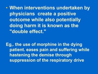 • When interventions undertaken by
physicians create a positive
outcome while also potentially
doing harm it is known as the
"double effect."
Eg,. the use of morphine in the dying
patient. eases pain and suffering while
hastening the demise through
suppression of the respiratory drive
 