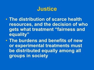 Justice
• The distribution of scarce health
resources, and the decision of who
gets what treatment “fairness and
equality”
• The burdens and benefits of new
or experimental treatments must
be distributed equally among all
groups in society
 