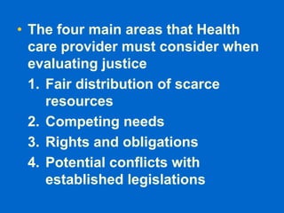 • The four main areas that Health
care provider must consider when
evaluating justice
1. Fair distribution of scarce
resources
2. Competing needs
3. Rights and obligations
4. Potential conflicts with
established legislations
 
