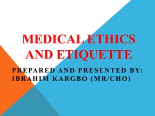 MEDICAL ETHICS
AND ETIQUETTE
PREPARED AND PRESENTED BY:
IBRAHIM KARGBO (MR/CHO)
 