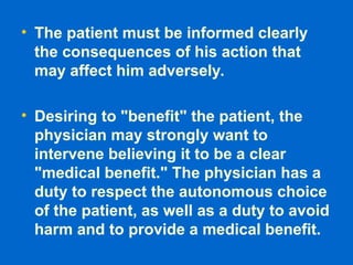 • The patient must be informed clearly
the consequences of his action that
may affect him adversely.
• Desiring to "benefit" the patient, the
physician may strongly want to
intervene believing it to be a clear
"medical benefit." The physician has a
duty to respect the autonomous choice
of the patient, as well as a duty to avoid
harm and to provide a medical benefit.
 