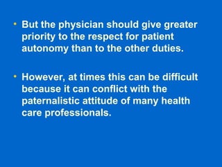 • But the physician should give greater
priority to the respect for patient
autonomy than to the other duties.
• However, at times this can be difficult
because it can conflict with the
paternalistic attitude of many health
care professionals.
 