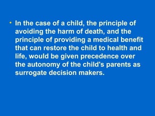 • In the case of a child, the principle of
avoiding the harm of death, and the
principle of providing a medical benefit
that can restore the child to health and
life, would be given precedence over
the autonomy of the child's parents as
surrogate decision makers.
 