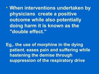 • When interventions undertaken by
physicians create a positive
outcome while also potentially
doing harm it is known as the
"double effect."
Eg,. the use of morphine in the dying
patient. eases pain and suffering while
hastening the demise through
suppression of the respiratory drive
 