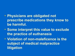 • Physicians are obligated not
prescribe medications they know to
be harmful.
• Some interpret this value to exclude
the practice of euthanasia
• Violation of non-maleficence is the
subject of medical malpractice
litigation
 