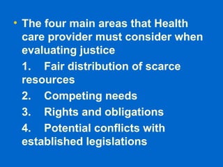 • The four main areas that Health
care provider must consider when
evaluating justice
1. Fair distribution of scarce
resources
2. Competing needs
3. Rights and obligations
4. Potential conflicts with
established legislations
 