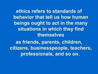 ethics refers to standards of
behavior that tell us how human
beings ought to act in the many
situations in which they find
themselves
as friends, parents, children,
citizens, businesspeople, teachers,
professionals, and so on.
 