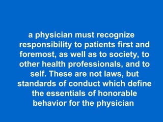 a physician must recognize
responsibility to patients first and
foremost, as well as to society, to
other health professionals, and to
self. These are not laws, but
standards of conduct which define
the essentials of honorable
behavior for the physician
 
