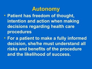Autonomy
• Patient has freedom of thought,
intention and action when making
decisions regarding health care
procedures
• For a patient to make a fully informed
decision, she/he must understand all
risks and benefits of the procedure
and the likelihood of success.
 