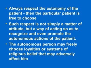 • Always respect the autonomy of the
patient - then the particular patient is
free to choose
• Such respect is not simply a matter of
attitude, but a way of acting so as to
recognize and even promote the
autonomous actions of the patient.
• The autonomous person may freely
choose loyalties or systems of
religious belief that may adversely
affect him
 