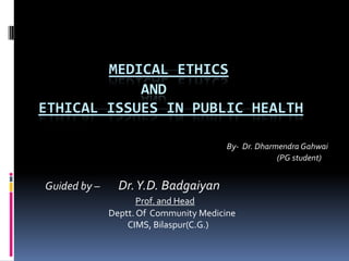 MEDICAL ETHICS
            AND
ETHICAL ISSUES IN PUBLIC HEALTH

                                        By- Dr. Dharmendra Gahwai
                                                     (PG student)


Guided by –     Dr. Y.D. Badgaiyan
                     Prof. and Head
              Deptt. Of Community Medicine
                  CIMS, Bilaspur(C.G.)
 