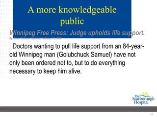 A more knowledgeable
                      public
Winnipeg Free Press: Judge upholds life support.
By: Kevin Rollason Updated: February 13, 2008


 Doctors wanting to pull life support from an 84-year-
old Winnipeg man (Golubchuck Samuel) have not
only been ordered not to, but to do everything
necessary to keep him alive.




                                                         10
 