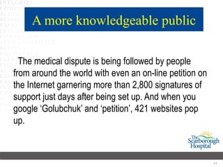 A more knowledgeable public

  The medical dispute is being followed by people
from around the world with even an on-line petition on
the Internet garnering more than 2,800 signatures of
support just days after being set up. And when you
google ‘Golubchuk’ and ‘petition’, 421 websites pop
up.



                                                         11
 