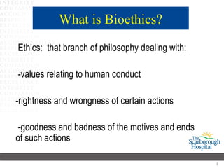 What is Bioethics?
Ethics: that branch of philosophy dealing with:

-values relating to human conduct

-rightness and wrongness of certain actions

 -goodness and badness of the motives and ends
of such actions

                                                  3
 