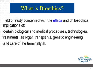 What is Bioethics?

Field of study concerned with the ethics and philosophical
implications of:
 certain biological and medical procedures, technologies,
treatments, as organ transplants, genetic engineering,
 and care of the terminally ill.




                                                             4
 