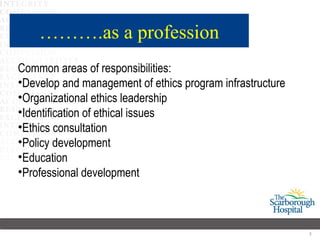 ……….as a profession
Common areas of responsibilities:
•Develop and management of ethics program infrastructure
•Organizational ethics leadership
•Identification of ethical issues
•Ethics consultation
•Policy development
•Education
•Professional development



                                                           7
 