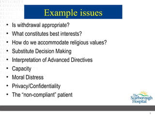 Example issues
•   Is withdrawal appropriate?
•   What constitutes best interests?
•   How do we accommodate religious values?
•   Substitute Decision Making
•   Interpretation of Advanced Directives
•   Capacity
•   Moral Distress
•   Privacy/Confidentiality
•   The “non-compliant” patient

                                              8
 