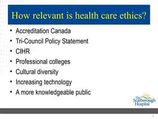 How relevant is health care ethics?
•   Accreditation Canada
•   Tri-Council Policy Statement
•   CIHR
•   Professional colleges
•   Cultural diversity
•   Increasing technology
•   A more knowledgeable public


                                      9
 