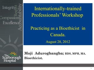 Internationally-trained
    Professionals’ Workshop

    Practicing as a Bioethicist in
               Canada.
               August 28, 2012


Moji Adurogbangba; BDS, MPH, MA.
Bioethicist.


                                     1
 