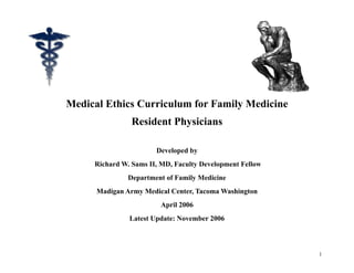 Medical Ethics Curriculum for Family Medicine
                Resident Physicians

                       Developed by
     Richard W. Sams II, MD, Faculty Development Fellow
               Department of Family Medicine
      Madigan Army Medical Center, Tacoma Washington
                        April 2006
               Latest Update: November 2006



                                                          1
 