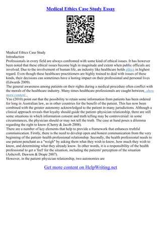 Medical Ethics Case Study Essay
Medical Ethics Case Study
Introduction
Professionals in every field are always confronted with some kind of ethical issues. It has however
been noted that these ethical issues become high in magnitude and extent when public officials are
involved. Due to the involvement of human life, an industry like healthcare holds ethics in highest
regard. Even though these healthcare practitioners are highly trained to deal with issues of these
kinds, their decisions can sometimes have a lasting impact on their professional and personal lives
(Edwards 2009).
The general awareness among patients on their rights during a medical procedure often conflict with
the morals of the healthcare industry. Many times healthcare professionals are caught between...show
more content...
Yeo (2010) point out that the possibility to retain some information from patients has been ordered
for long in Australian law, as in other countries for the benefit of the patient. This has now been
combined with the greater autonomy acknowledged to the patient in many jurisdictions. Although a
clinical approach reveals that loyalty should guide the patient–physician relationship, there are still
some situations in which information consent and truth telling may be controversial: in some
circumstances, the physician should or may not tell the truth. The case at hand poses a dilemma
regarding the right to know (Cherry & Jacob 2008).
There are a number of key elements that help to provide a framework that enhances truthful
communication. Firstly, there is the need to develop open and honest communication from the very
beginning of the patient–health professional relationship. Secondly, the health professional needs to
use patient penchant as a "weigh" by asking them what they wish to know, how much they wish to
know, and determining what they already know. In other words, it is a responsibility of the health
professional to get a 'feel' for the situation, including the patients' perception of the situation
(Ashcroft, Dawson & Drape 2007).
However, in the patient–physician relationship, two autonomies are
Get more content on HelpWriting.net
 