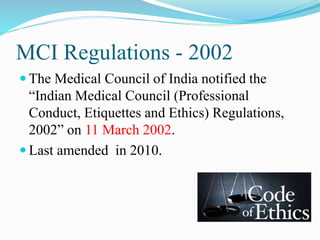 MCI Regulations - 2002
 The Medical Council of India notified the
“Indian Medical Council (Professional
Conduct, Etiquettes and Ethics) Regulations,
2002” on 11 March 2002.
 Last amended in 2010.
 