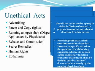 Unethical Acts
 Advertising
 Patent and Copy rights:
 Running an open shop (Dispensing of Drugs and
Appliances by Physicians)
 Rebates and Commission
 Secret Remedies
 Human Rights
 Euthanasia
• Printing of self photograph, or
any such material of publicity in
the letter head or on sign board
of the consulting room or any
such clinical establishment shall
be regarded as acts of self
advertisement and unethical
conduct on the part of the
physician
• Not endorse any items
Formal announcement in press
(1) On starting practice.
(2) On change of type of practice.
(3) On changing address.
(4) On temporary absence from
duty.
(5) On resumption of another
practice.
(6) On succeeding to another
practice.
(7) Public declaration of charges
• May patent the items, methods &
procedures
• But it shall be unethical if
benefits are not made available
in interest of society
• A physician shall not give, or
receive, any gift, gratuity,
commission or bonus in
consideration of or return for the
referring, recommending or
procuring of any patient for
medical, surgical or other
treatment
Should not prescribe or dispense
secret remedial agents of which he
does not know (composition,
manufacture, use, etc.
Should not assist nor be a party to
either infliction of mental or
physical trauma or concealment
of torture by other person
• Practicing euthanasia shall
constitute unethical conduct.
• However on specific occasion,
the question of withdrawing
supporting devices to sustain
cardio-pulmonary function
even after brain death, shall be
decided only by a team of
doctors and not merely by the
treating physician alone
 
