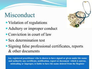 Misconduct
 Violation of regulations
 Adultery or improper conduct
 Conviction in court of law
 Sex determination test
 Signing false professional certificates, reports
& other documents
Any registered practitioner who is shown to have signed or given under his name
and authority any certificate, notification, report or document which is untrue,
misleading or improper, is liable to have his name deleted from the Register
 